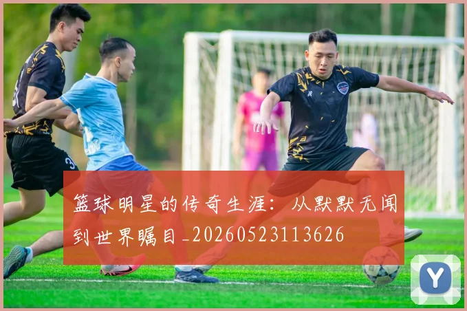篮球明星的传奇生涯：从默默无闻到世界瞩目_20260523113626