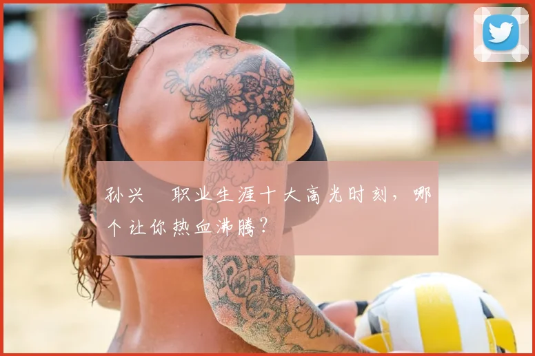 孙兴慜职业生涯十大高光时刻，哪个让你热血沸腾？