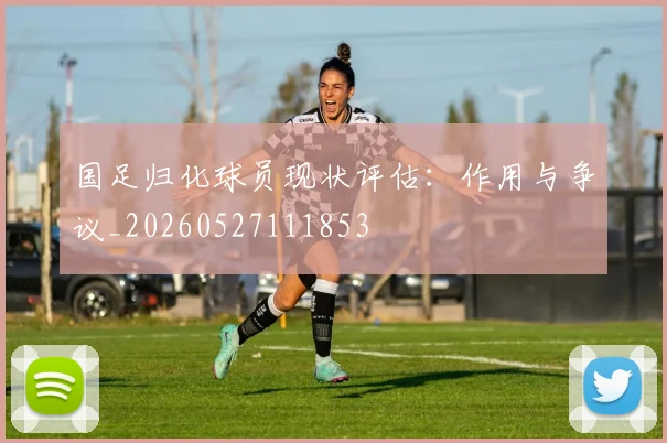 国足归化球员现状评估：作用与争议_20260527111853
