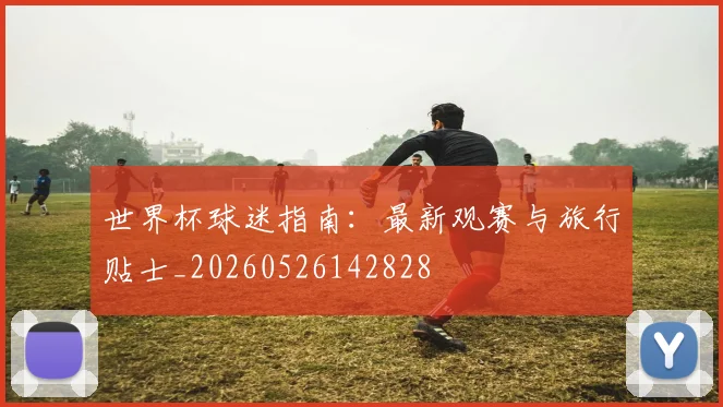 世界杯球迷指南:最新观赛与旅行贴士_20260526142828