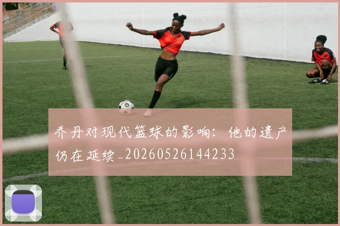 乔丹对现代篮球的影响:他的遗产仍在延续_20260526144233
