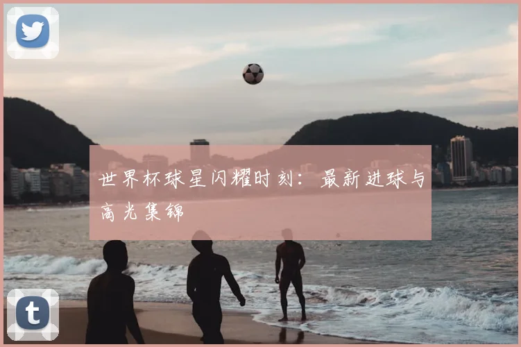 世界杯球星闪耀时刻:最新进球与高光集锦