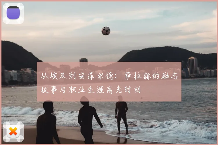 从埃及到安菲尔德：萨拉赫的励志故事与职业生涯高光时刻