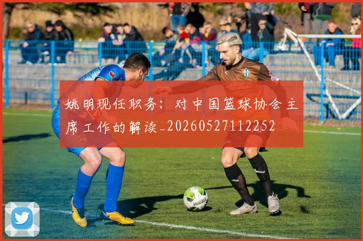 姚明现任职务：对中国篮球协会主席工作的解读_20260527112252