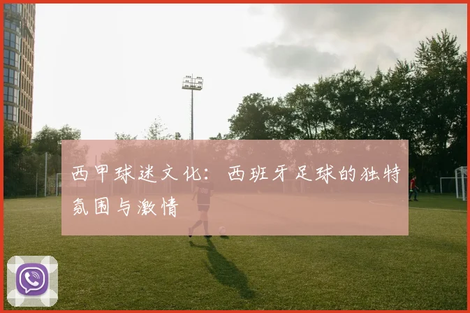 西甲球迷文化：西班牙足球的独特氛围与激情