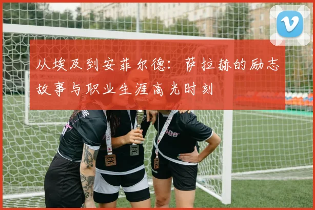 从埃及到安菲尔德：萨拉赫的励志故事与职业生涯高光时刻