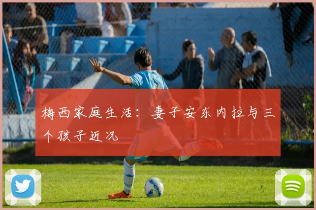 梅西家庭生活：妻子安东内拉与三个孩子近况