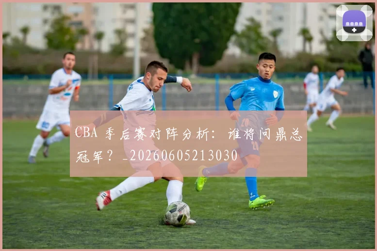 CBA 季后赛对阵分析：谁将问鼎总冠军？_20260605213030