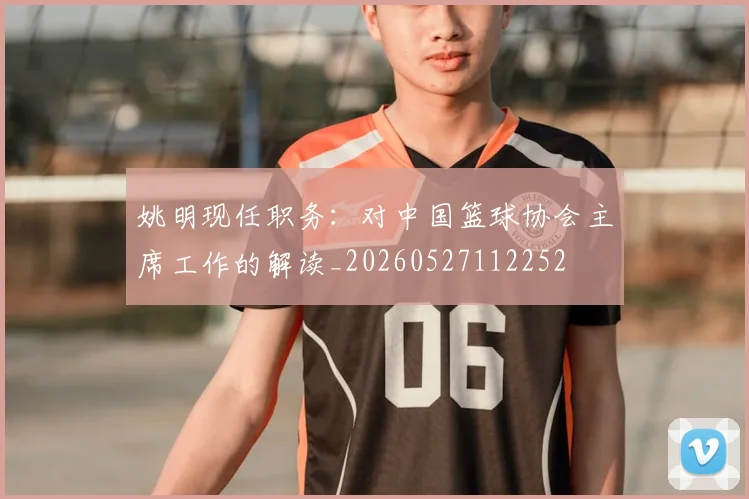 姚明现任职务：对中国篮球协会主席工作的解读_20260527112252