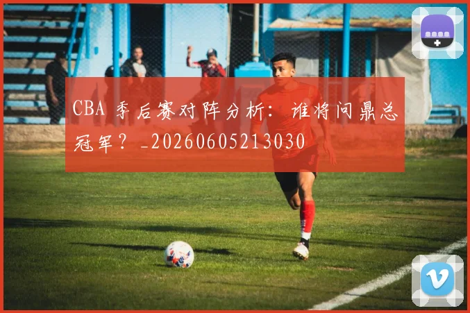 CBA 季后赛对阵分析：谁将问鼎总冠军？_20260605213030