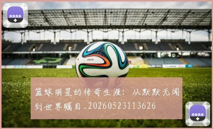 篮球明星的传奇生涯：从默默无闻到世界瞩目_20260523113626